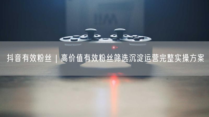 抖音有效粉丝｜高价值有效粉丝筛选沉淀运营完整实操方案