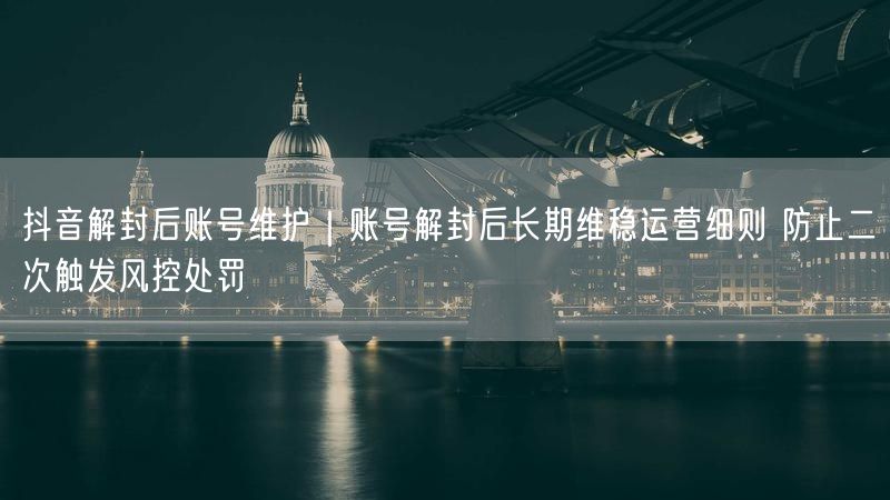 抖音解封后账号维护｜账号解封后长期维稳运营细则 防止二次触发风控处罚
