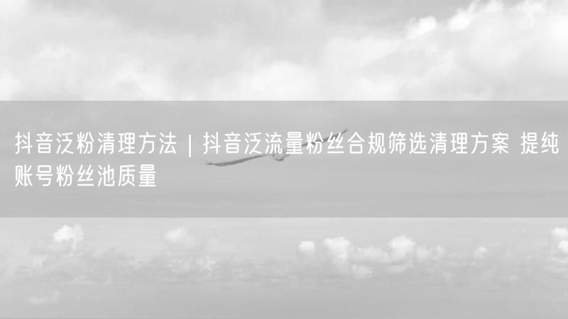 抖音泛粉清理方法｜抖音泛流量粉丝合规筛选清理方案 提纯账号粉丝池质量