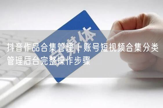 抖音作品合集管理｜账号短视频合集分类管理后台完整操作步骤