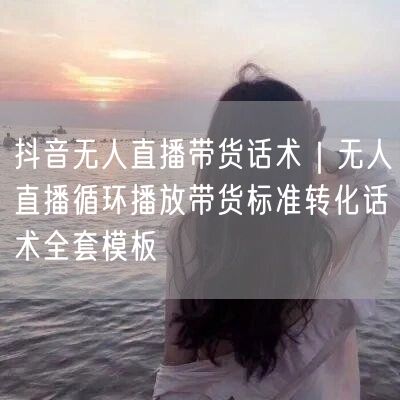 抖音无人直播带货话术｜无人直播循环播放带货标准转化话术全套模板