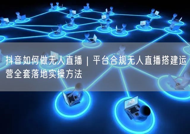 抖音如何做无人直播｜平台合规无人直播搭建运营全套落地实操方法