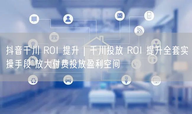 抖音千川 ROI 提升｜千川投放 ROI 提升全套实操手段 放大付费投放盈利空间