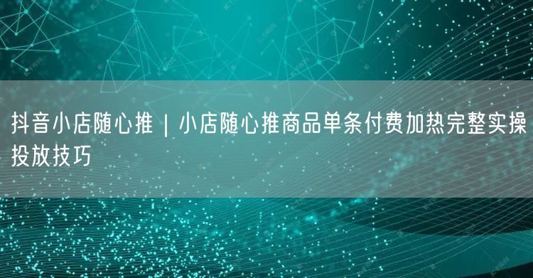 抖音小店随心推｜小店随心推商品单条付费加热完整实操投放技巧