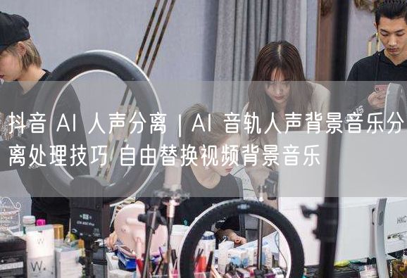 抖音 AI 人声分离｜AI 音轨人声背景音乐分离处理技巧 自由替换视频背景音乐