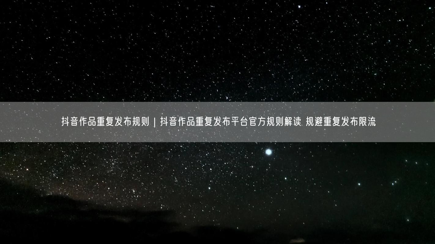 抖音作品重复发布规则｜抖音作品重复发布平台官方规则解读 规避重复发布限流