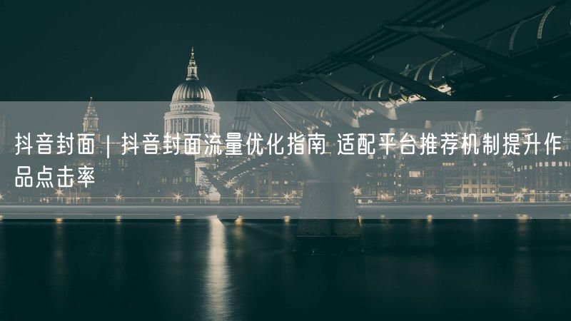 抖音封面｜抖音封面流量优化指南 适配平台推荐机制提升作品点击率