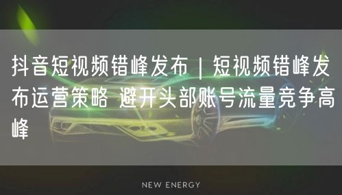 抖音短视频错峰发布｜短视频错峰发布运营策略 避开头部账号流量竞争高峰