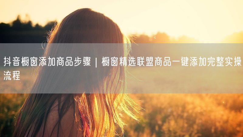 抖音橱窗添加商品步骤｜橱窗精选联盟商品一键添加完整实操流程