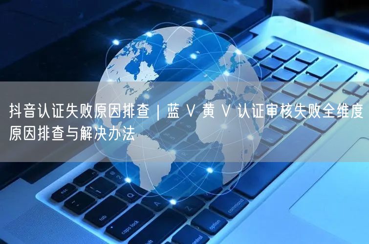 抖音认证失败原因排查｜蓝 V 黄 V 认证审核失败全维度原因排查与解决办法