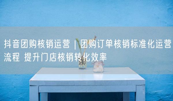 抖音团购核销运营｜团购订单核销标准化运营流程 提升门店核销转化效率