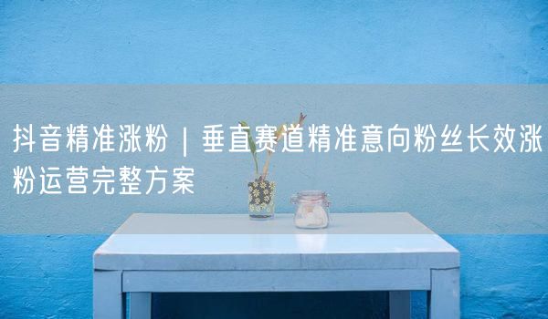 抖音精准涨粉｜垂直赛道精准意向粉丝长效涨粉运营完整方案