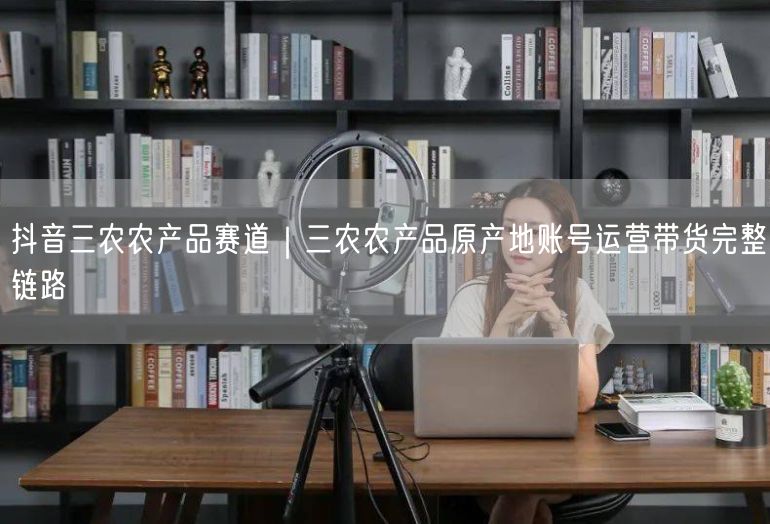 抖音三农农产品赛道｜三农农产品原产地账号运营带货完整链路
