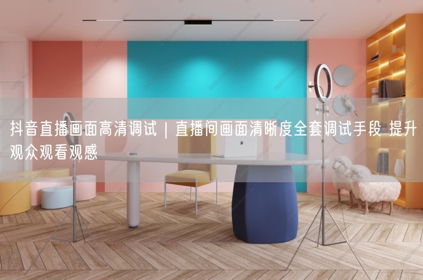 抖音直播画面高清调试｜直播间画面清晰度全套调试手段 提升观众观看观感