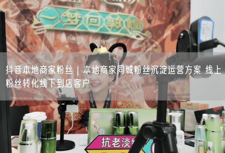 抖音本地商家粉丝｜本地商家同城粉丝沉淀运营方案 线上粉丝转化线下到店客户