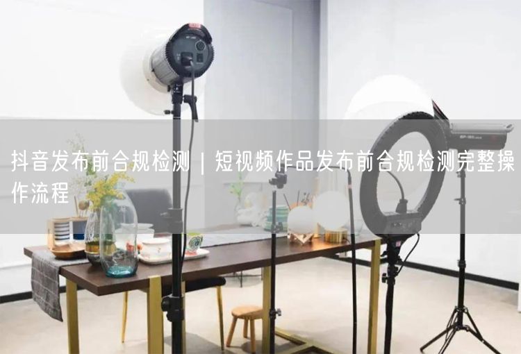 抖音发布前合规检测｜短视频作品发布前合规检测完整操作流程
