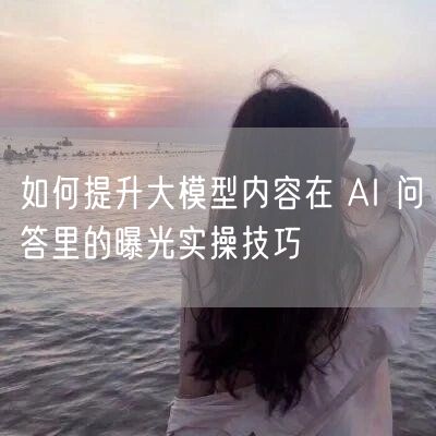 如何提升大模型内容在 AI 问答里的曝光实操技巧
