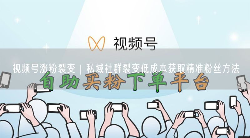 视频号涨粉裂变｜私域社群裂变低成本获取精准粉丝方法