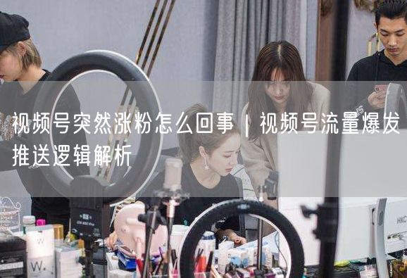 视频号突然涨粉怎么回事｜视频号流量爆发推送逻辑解析