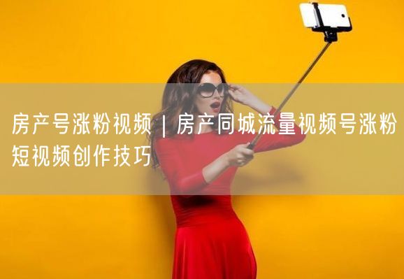房产号涨粉视频｜房产同城流量视频号涨粉短视频创作技巧