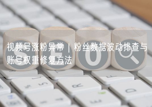 视频号涨粉异常｜粉丝数据波动排查与账号权重修复方法