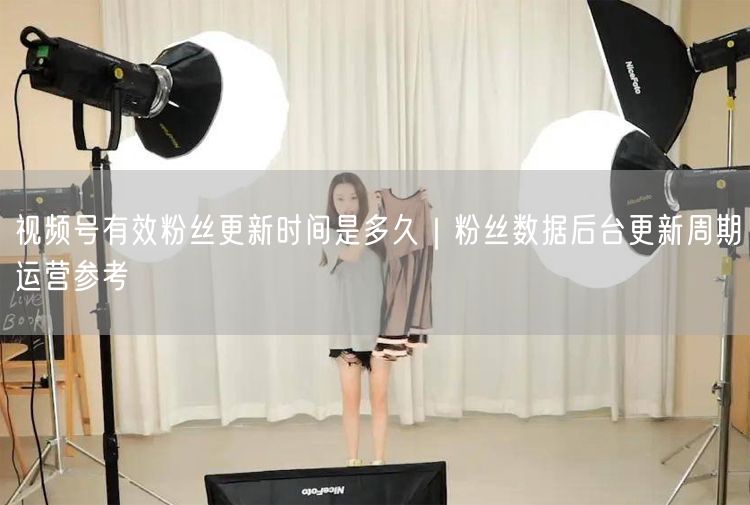 视频号有效粉丝更新时间是多久｜粉丝数据后台更新周期运营参考