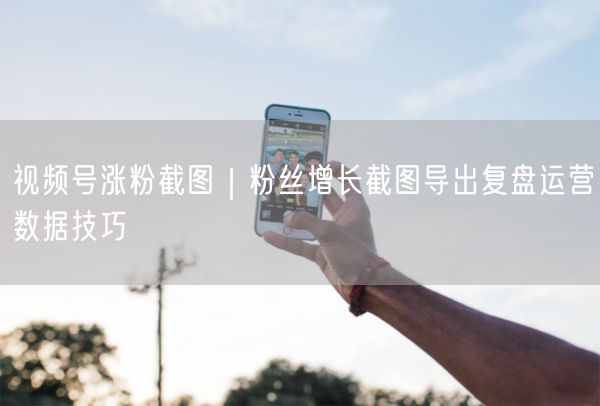 视频号涨粉截图｜粉丝增长截图导出复盘运营数据技巧
