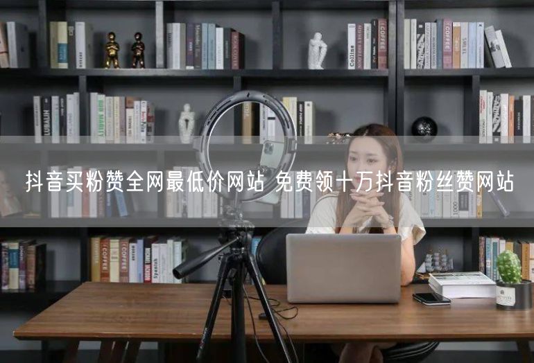 抖音买粉赞全网最低价网站 免费领十万抖音粉丝赞网站