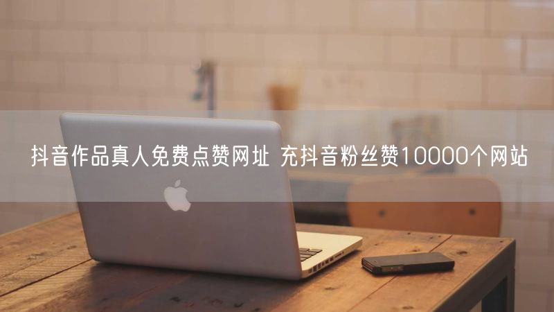 抖音作品真人免费点赞网址 充抖音粉丝赞10000个网站