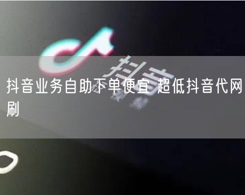 抖音业务自助下单便宜 超低抖音代网刷