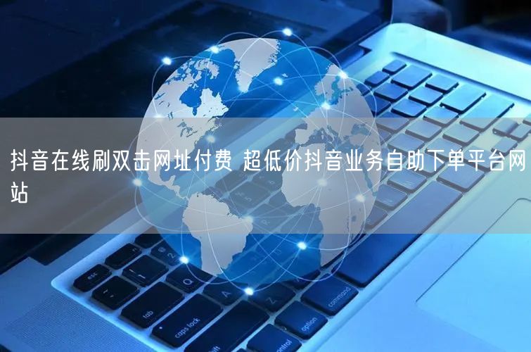 抖音在线刷双击网址付费 超低价抖音业务自助下单平台网站