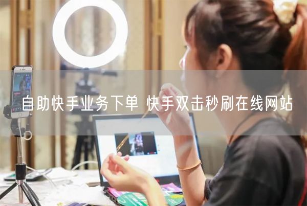 自助快手业务下单 快手双击秒刷在线网站