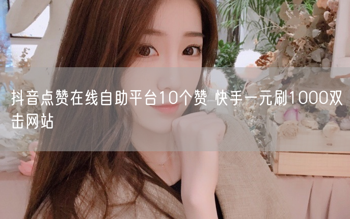 抖音点赞在线自助平台10个赞 快手一元刷1000双击网站