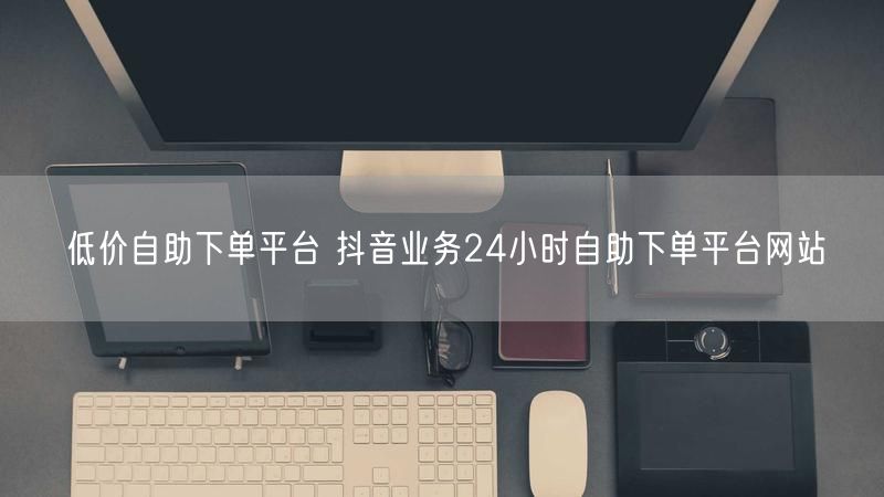 低价自助下单平台 抖音业务24小时自助下单平台网站