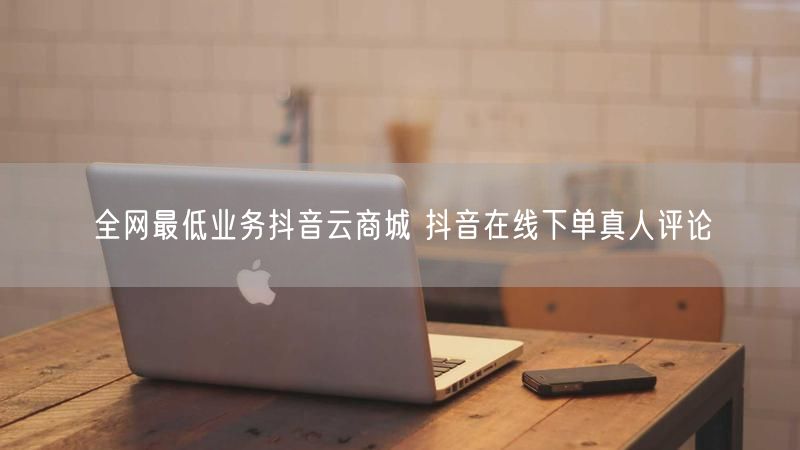 全网最低业务抖音云商城 抖音在线下单真人评论
