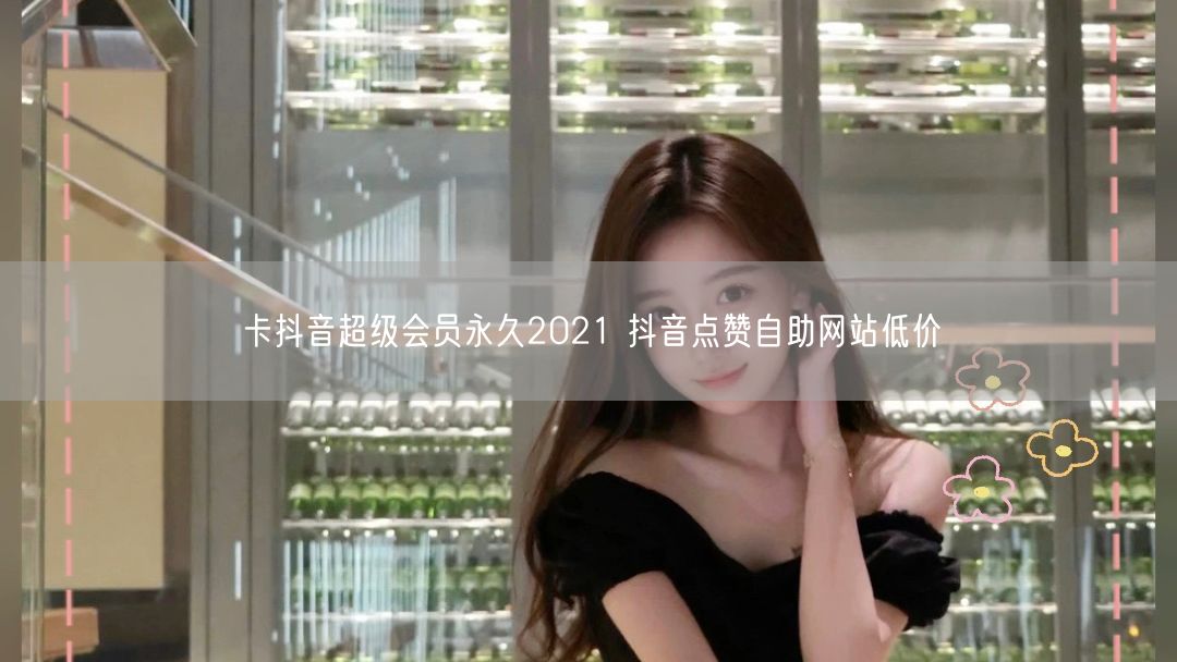 卡抖音超级会员永久2021 抖音点赞自助网站低价