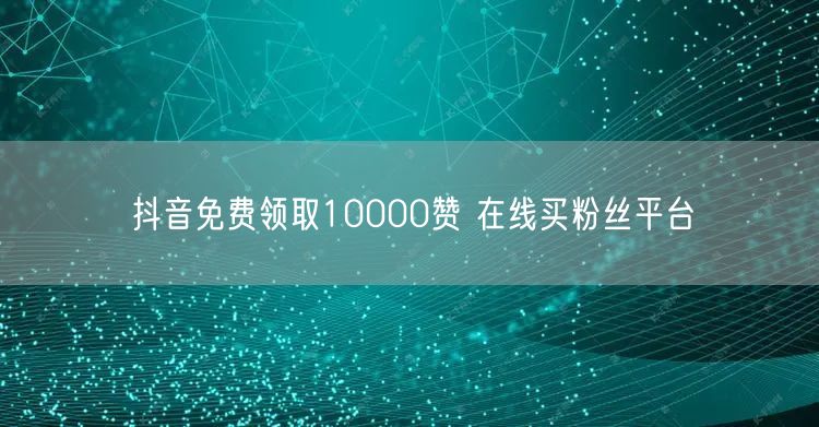 抖音免费领取10000赞 在线买粉丝平台