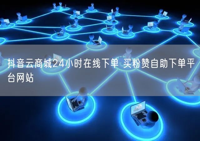 抖音云商城24小时在线下单 买粉赞自助下单平台网站