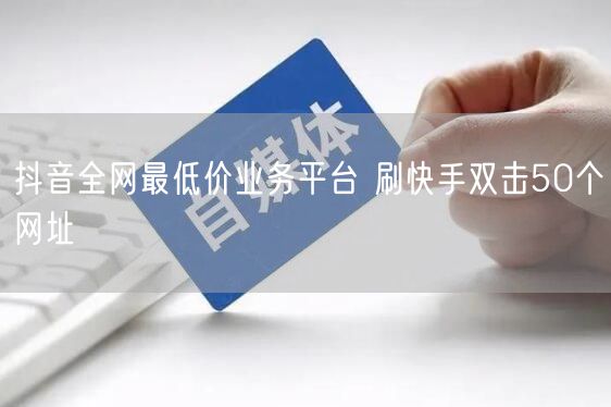 抖音全网最低价业务平台 刷快手双击50个网址