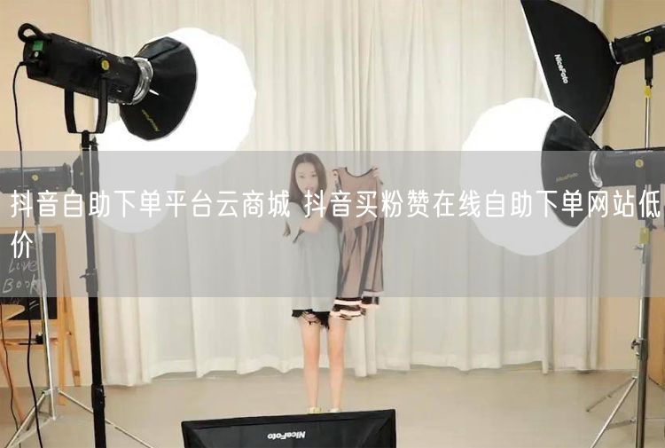 抖音自助下单平台云商城 抖音买粉赞在线自助下单网站低价