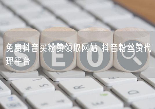免费抖音买粉赞领取网站 抖音粉丝赞代理平台