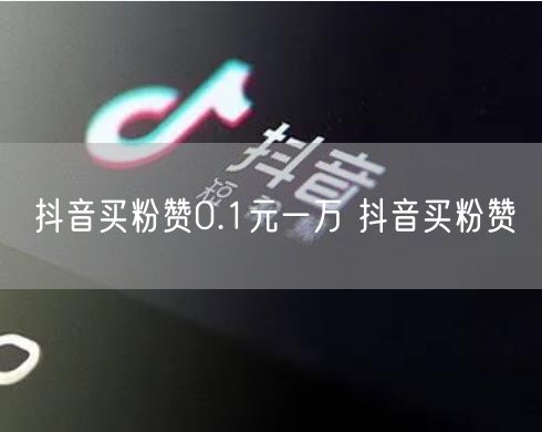 抖音买粉赞0.1元一万 抖音买粉赞