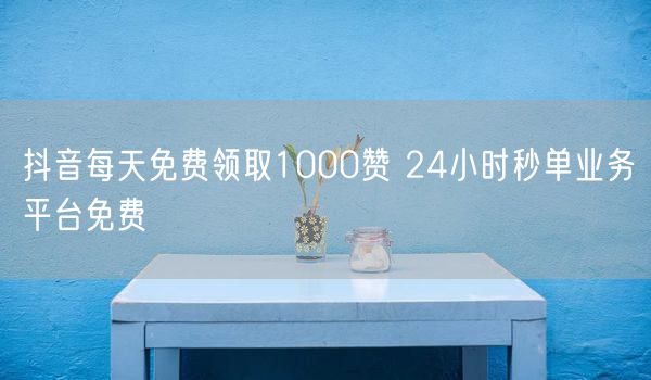 抖音每天免费领取1000赞 24小时秒单业务平台免费