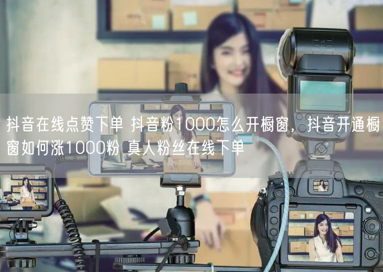 抖音在线点赞下单 抖音粉1000怎么开橱窗，抖音开通橱窗如何涨1000粉 真人粉丝在线下单
