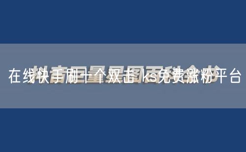 在线快手刷十个双击 ks免费涨粉平台