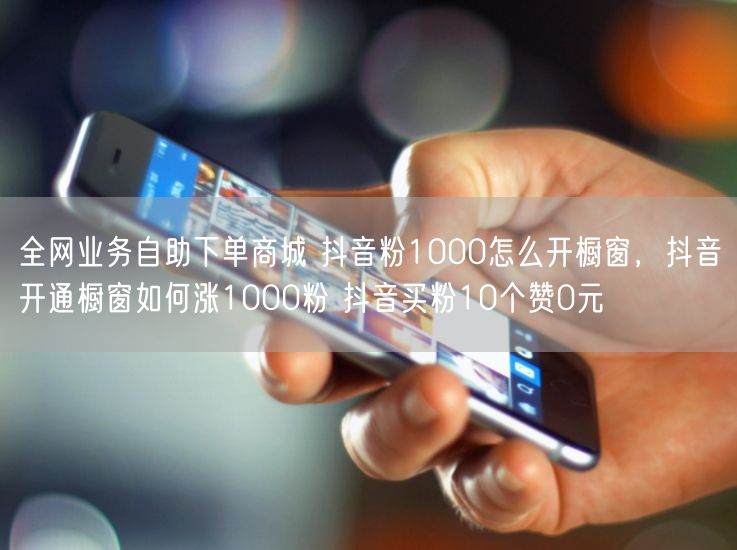 全网业务自助下单商城 抖音粉1000怎么开橱窗，抖音开通橱窗如何涨1000粉 抖音买粉10个赞0元