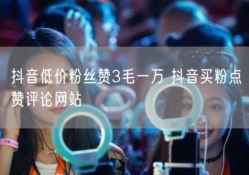 抖音低价粉丝赞3毛一万 抖音买粉点赞评论网站