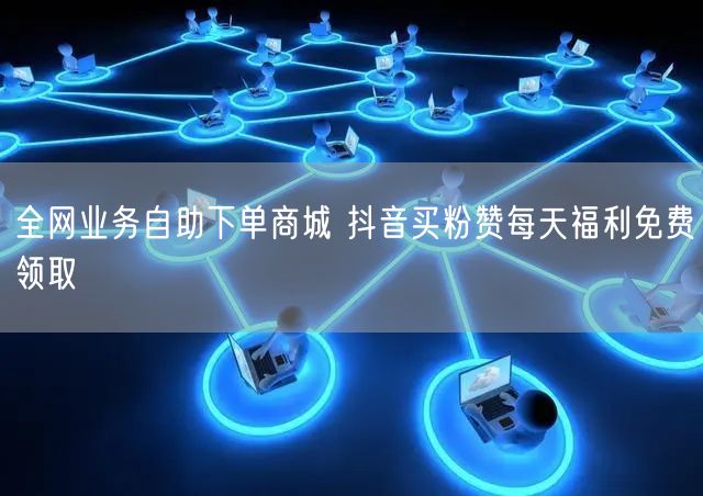 全网业务自助下单商城 抖音买粉赞每天福利免费领取