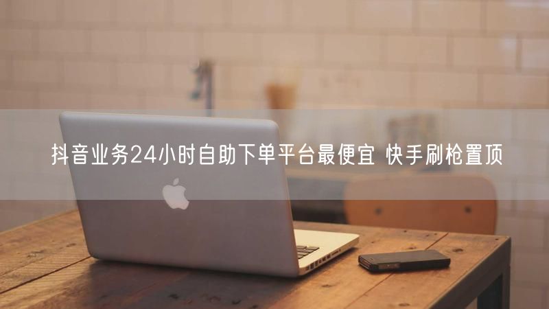 抖音业务24小时自助下单平台最便宜 快手刷枪置顶