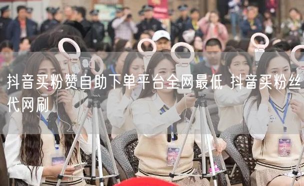 抖音买粉赞自助下单平台全网最低 抖音买粉丝代网刷